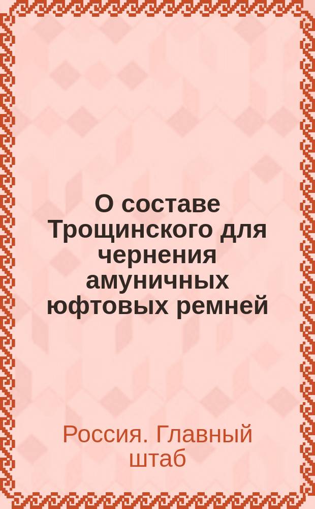 О составе Трощинского для чернения амуничных юфтовых ремней : (По Глав. интендантск. упр.) : Циркулярно, 16-го ноября 1876 г