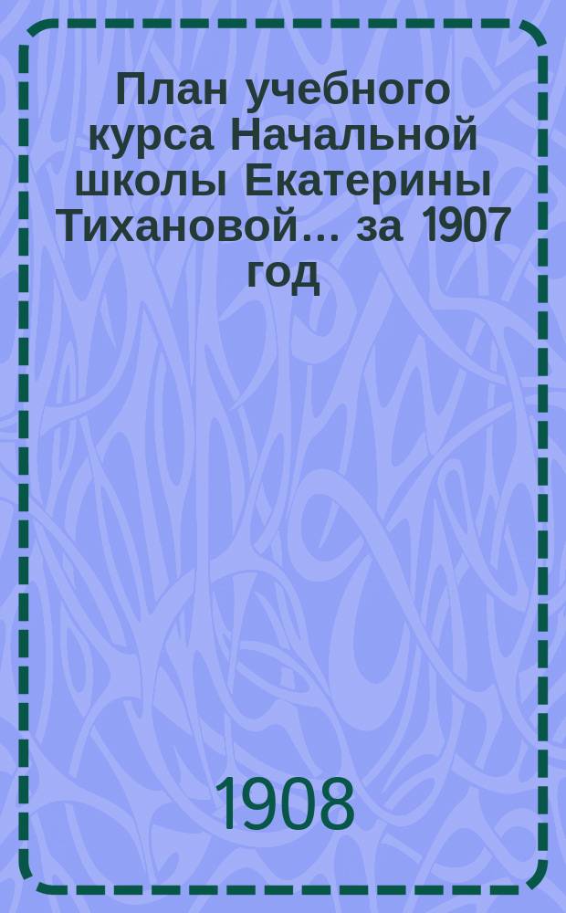 План учебного курса Начальной школы Екатерины Тихановой... ... за 1907 год