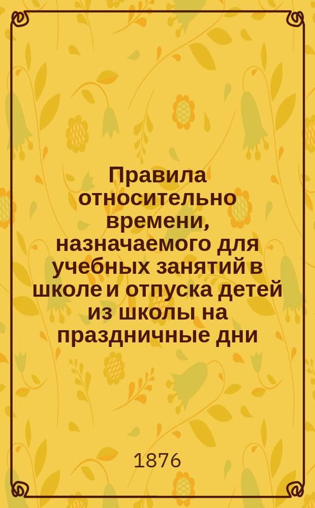Правила относительно времени, назначаемого для учебных занятий в школе и отпуска детей из школы на праздничные дни, выработанные Комиссией, составленной из надзирательниц шк. С.-Петербургского женского патриотического общества под председательством исправляющего должность инспектора : Утв. 23 марта 1876 г.