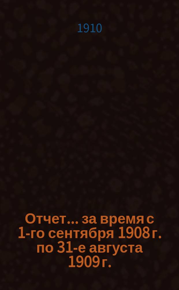 Отчет... ... за время с 1-го сентября 1908 г. по 31-е августа 1909 г.