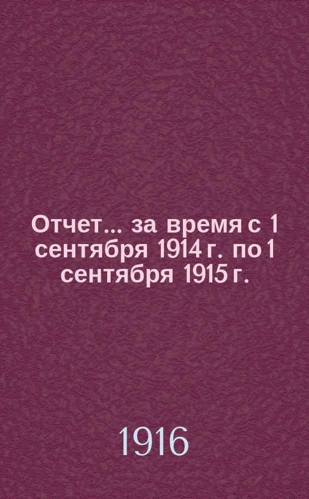 Отчет... ... за время с 1 сентября 1914 г. по 1 сентября 1915 г.