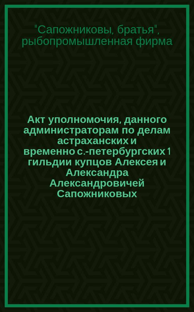 Акт уполномочия, данного администраторам по делам астраханских и временно с.-петербургских 1 гильдии купцов Алексея и Александра Александровичей Сапожниковых, торгующих под фирмою "Братья Сапожниковы"