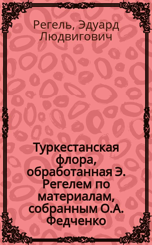 [Туркестанская флора, обработанная Э. Регелем по материалам, собранным О.А. Федченко, Карелиным [и др.] : Тетр. 1