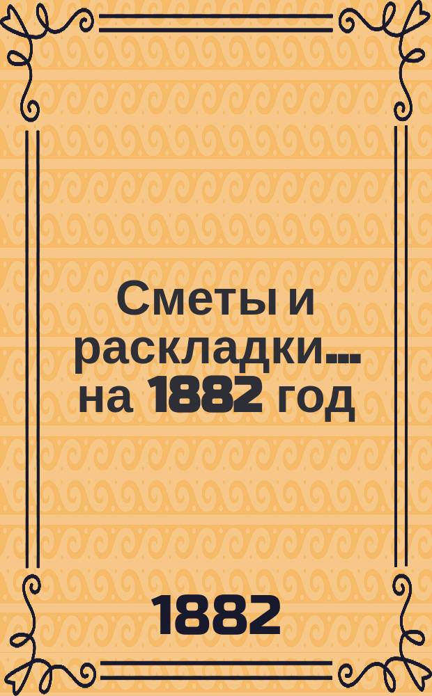 [Сметы и раскладки]... ...на 1882 год