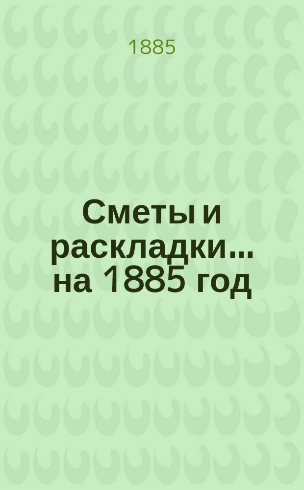 [Сметы и раскладки]... ...на 1885 год