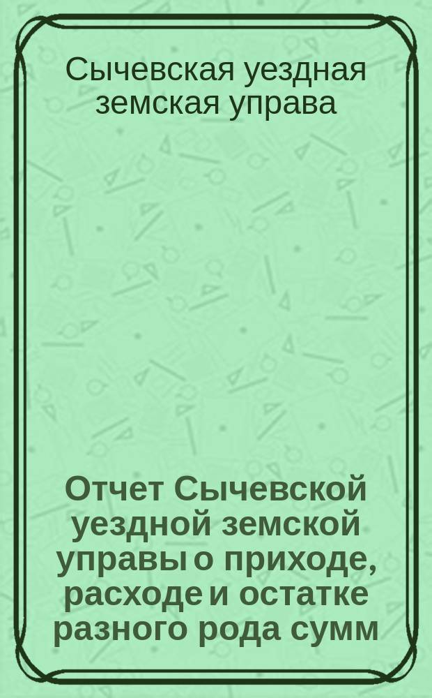 Отчет Сычевской уездной земской управы о приходе, расходе и остатке разного рода сумм...