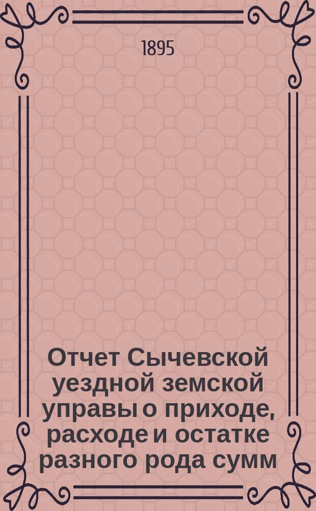 Отчет Сычевской уездной земской управы о приходе, расходе и остатке разного рода сумм... ...за 1894 год