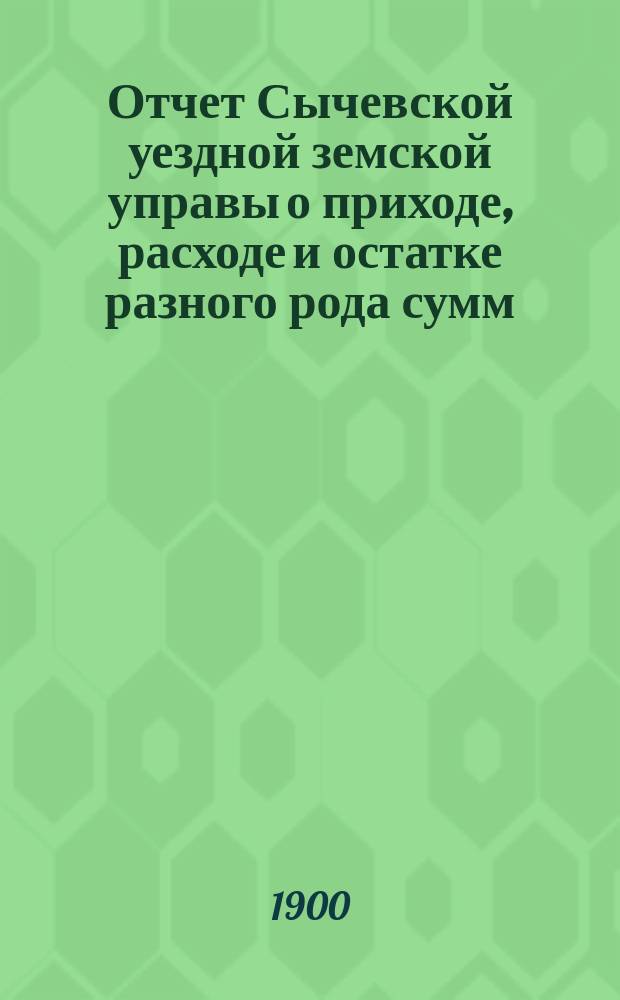 Отчет Сычевской уездной земской управы о приходе, расходе и остатке разного рода сумм... ...в 1899 году
