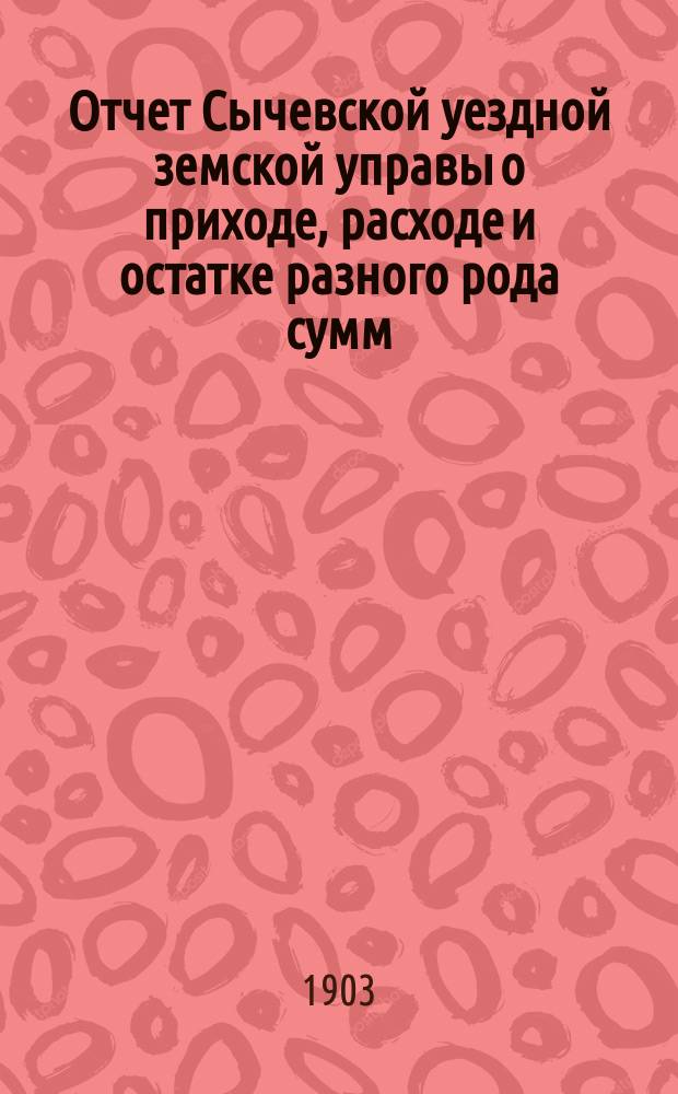 Отчет Сычевской уездной земской управы о приходе, расходе и остатке разного рода сумм... ...за 1902 год
