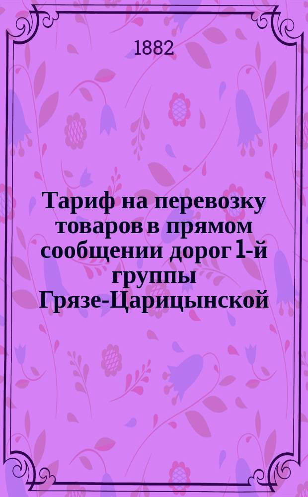 Тариф на перевозку товаров в прямом сообщении дорог 1-й группы Грязе-Царицынской, Динабурго-Витебской, Земской, Орловско-Витебской, Московско-Брестской, Орловско-Грязской, Риго-Динабургской : Действителен с 1 дек. 1882 г. : С прил.