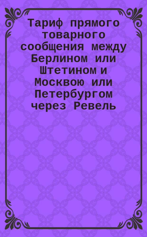 Тариф прямого товарного сообщения между Берлином или Штетином и Москвою или Петербургом через Ревель : Действителен с 1 июля 1876