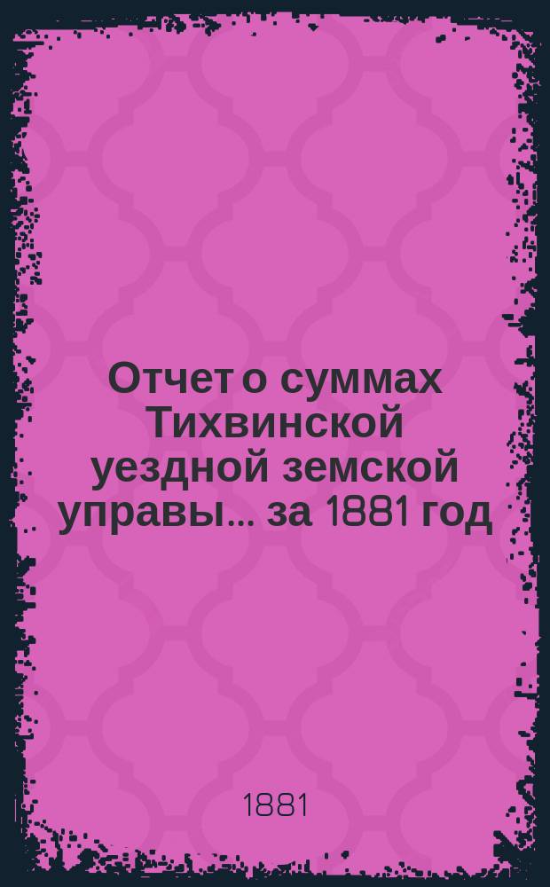 Отчет о суммах Тихвинской уездной земской управы... ... за 1881 год