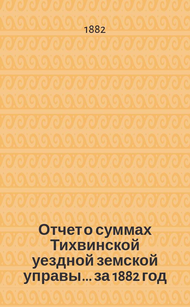 Отчет о суммах Тихвинской уездной земской управы... ... за 1882 год