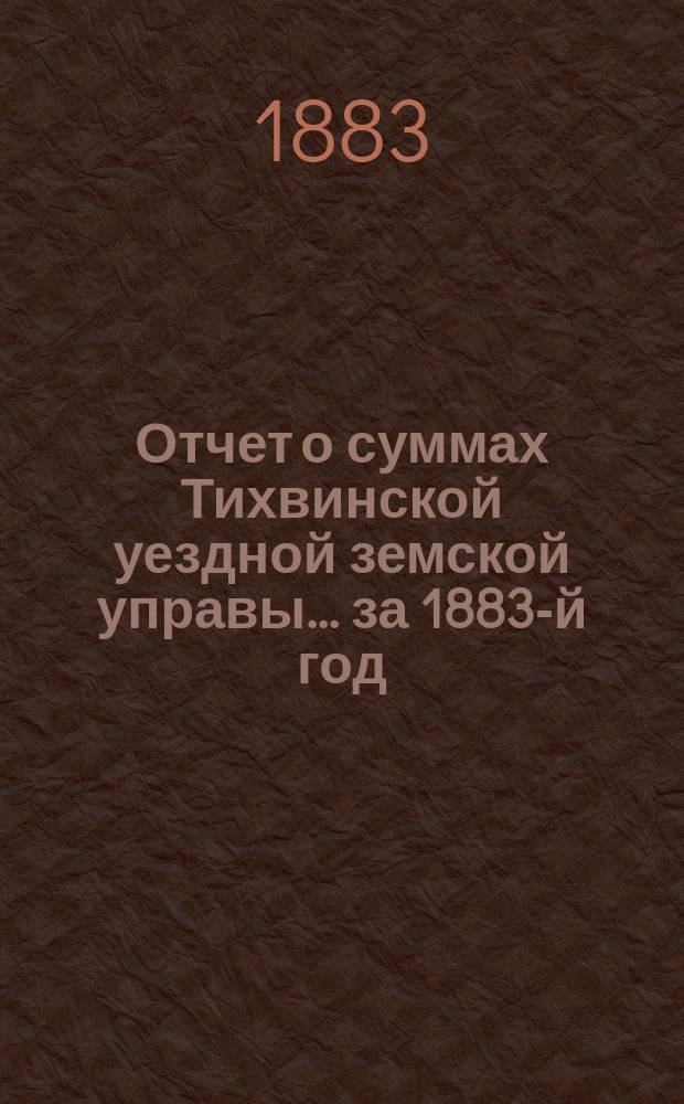 Отчет о суммах Тихвинской уездной земской управы... ... за 1883-й год