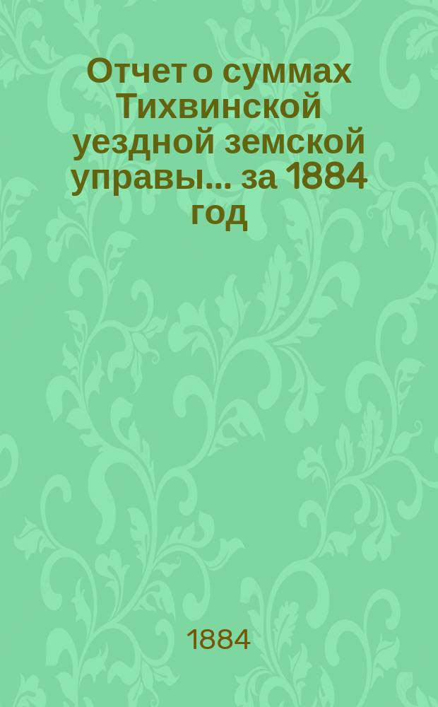 Отчет о суммах Тихвинской уездной земской управы... ... за 1884 год