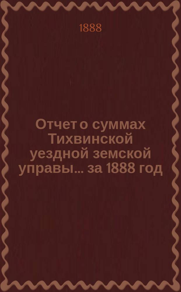 Отчет о суммах Тихвинской уездной земской управы... ... за 1888 год