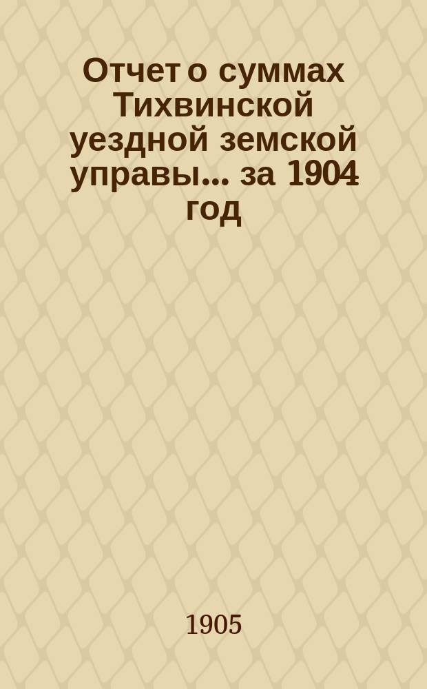 Отчет о суммах Тихвинской уездной земской управы... ... за 1904 год