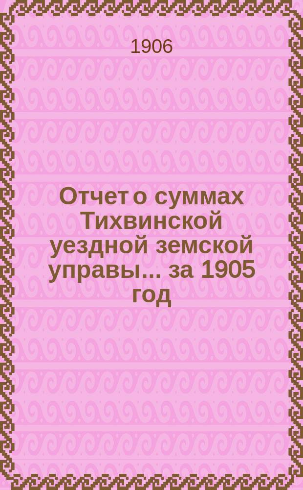 Отчет о суммах Тихвинской уездной земской управы... ... за 1905 год