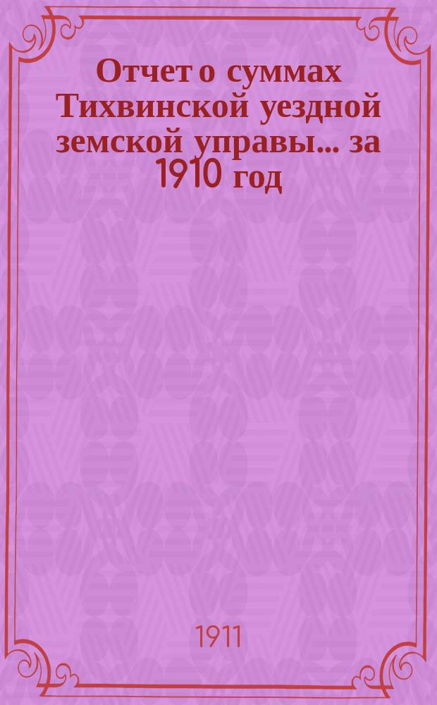 Отчет о суммах Тихвинской уездной земской управы... ... за 1910 год