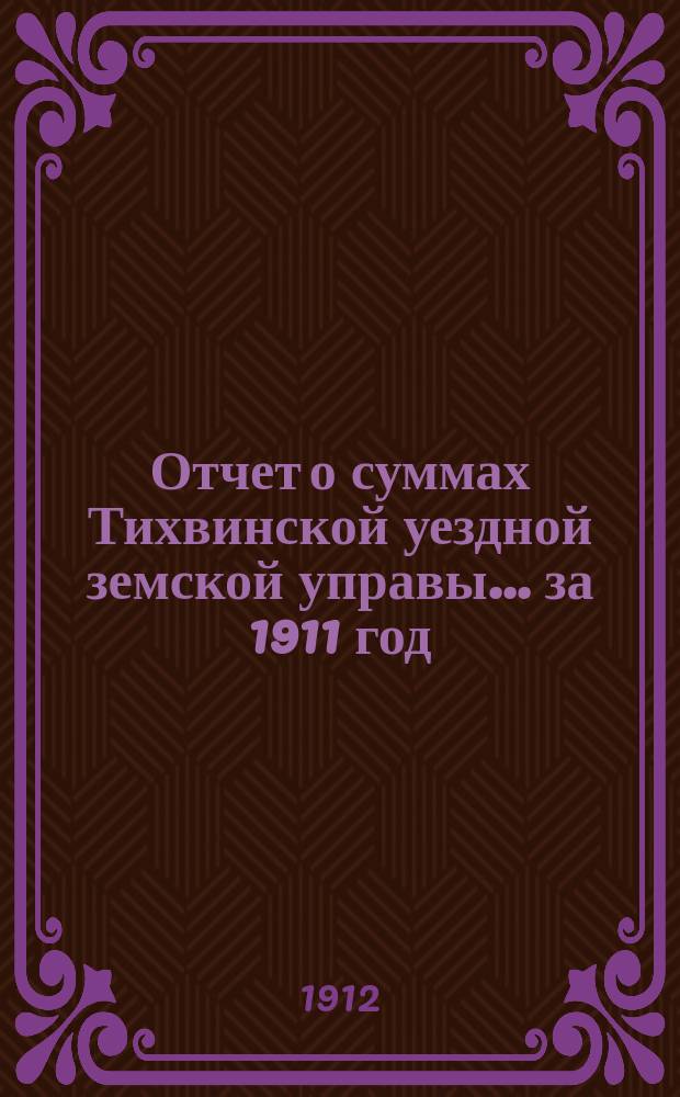 Отчет о суммах Тихвинской уездной земской управы... ... за 1911 год