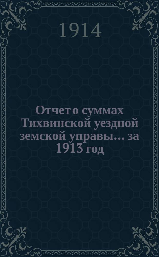 Отчет о суммах Тихвинской уездной земской управы... ... за 1913 год