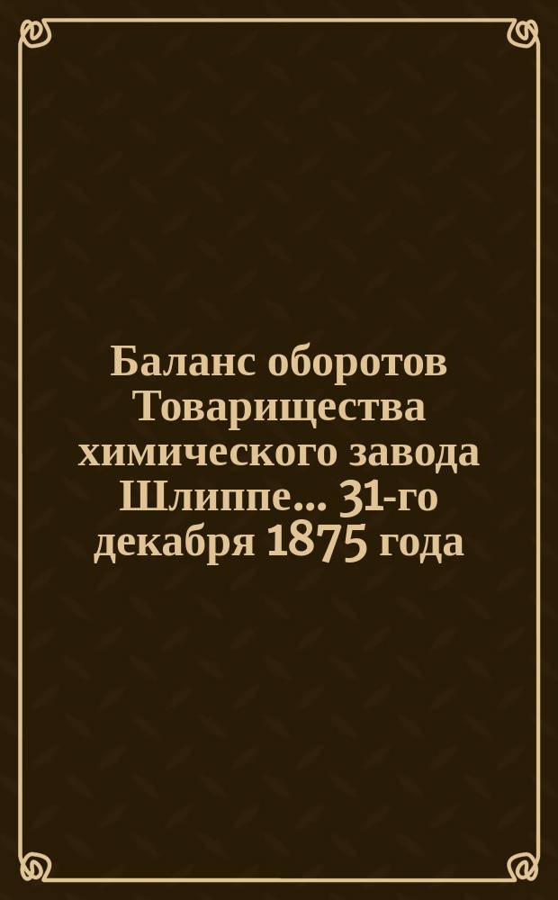 Баланс оборотов Товарищества химического завода Шлиппе... ... 31-го декабря 1875 года