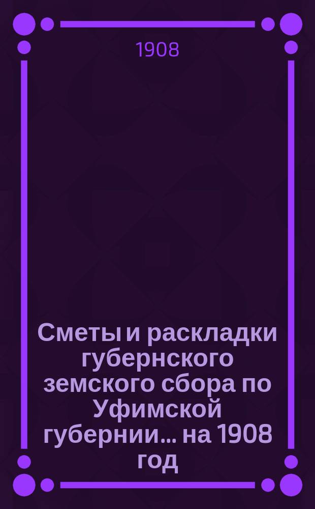 [Сметы и раскладки губернского земского сбора по Уфимской губернии]... ... на 1908 год