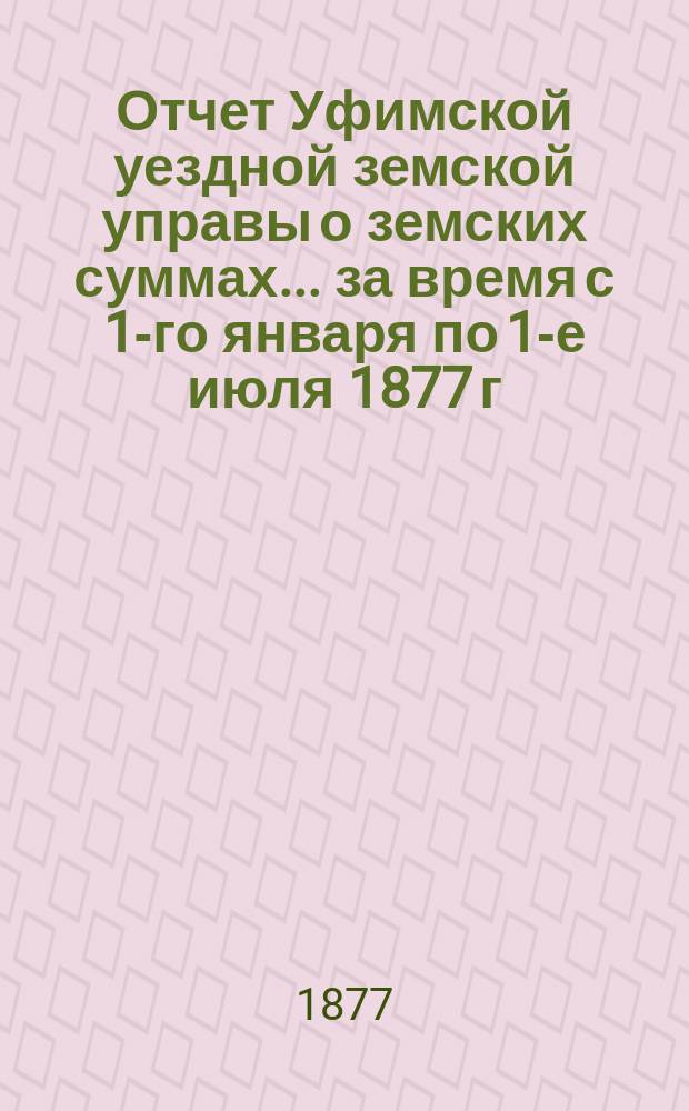 Отчет Уфимской уездной земской управы о земских суммах... ... за время с 1-го января по 1-е июля 1877 г.