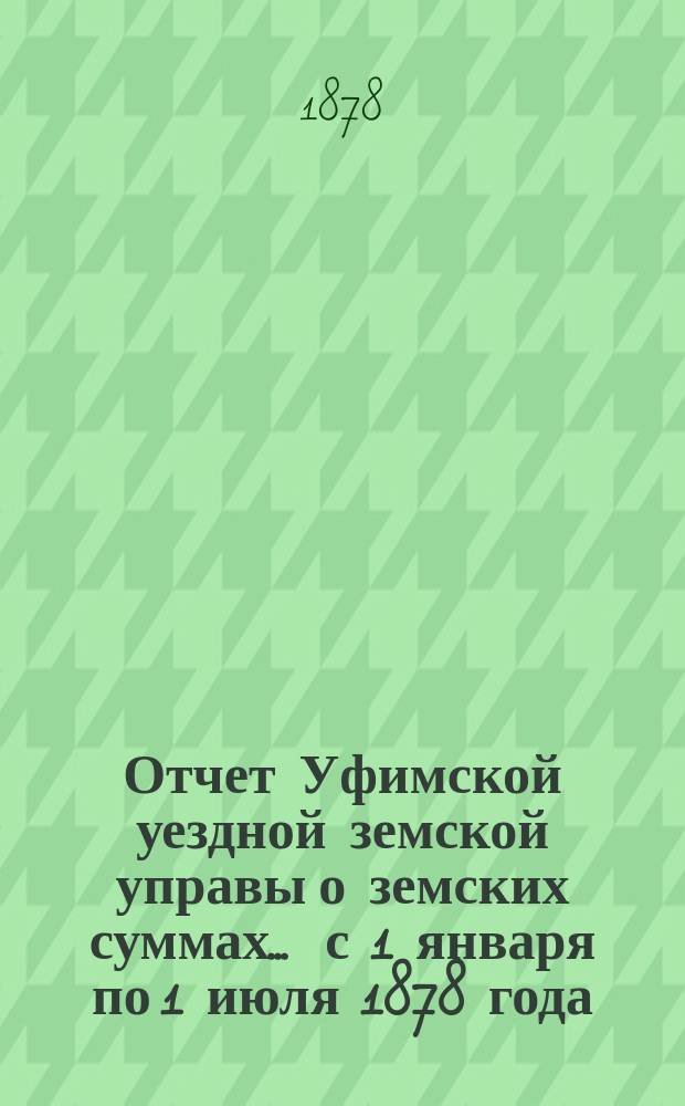 Отчет Уфимской уездной земской управы о земских суммах... ... с 1 января по 1 июля 1878 года