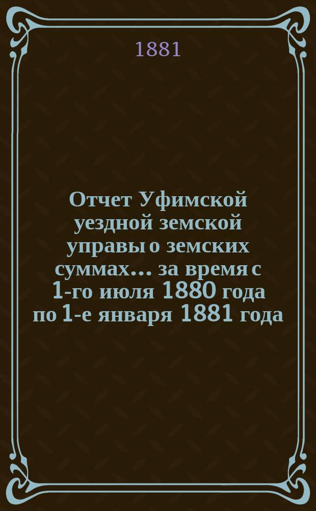 Отчет Уфимской уездной земской управы о земских суммах... ... за время с 1-го июля 1880 года по 1-е января 1881 года