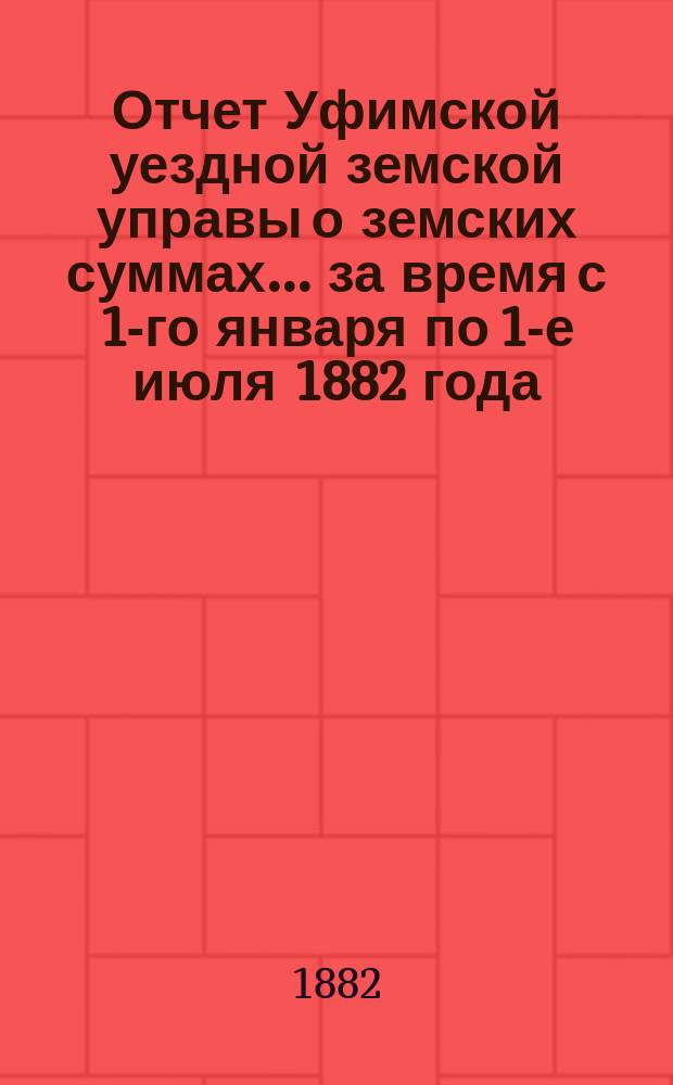 Отчет Уфимской уездной земской управы о земских суммах... ... за время с 1-го января по 1-е июля 1882 года