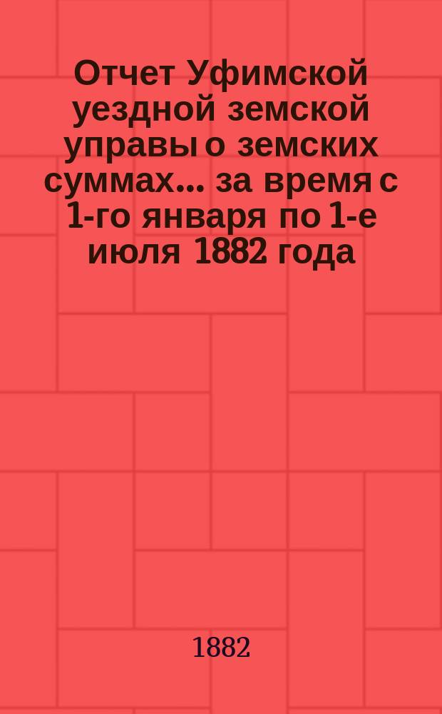 Отчет Уфимской уездной земской управы о земских суммах... ... за время с 1-го января по 1-е июля 1882 года