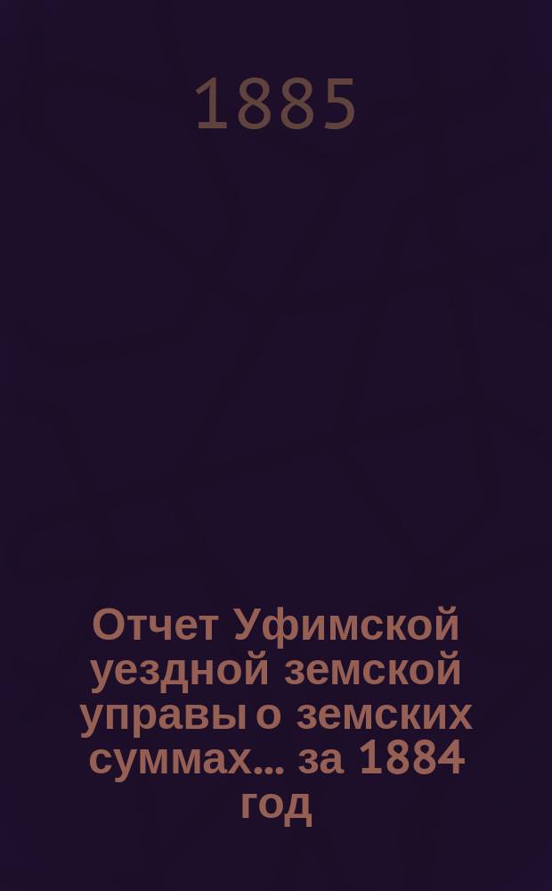 Отчет Уфимской уездной земской управы о земских суммах... ... за 1884 год