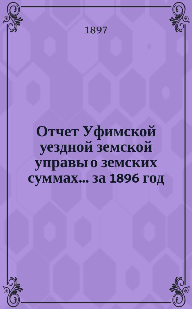 Отчет Уфимской уездной земской управы о земских суммах... ... за 1896 год