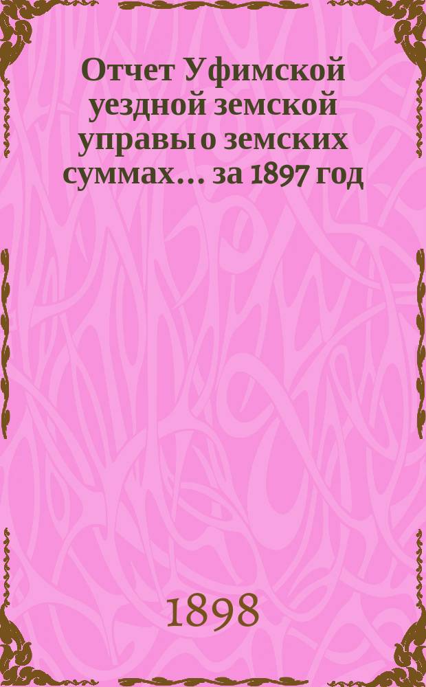 Отчет Уфимской уездной земской управы о земских суммах... ... за 1897 год