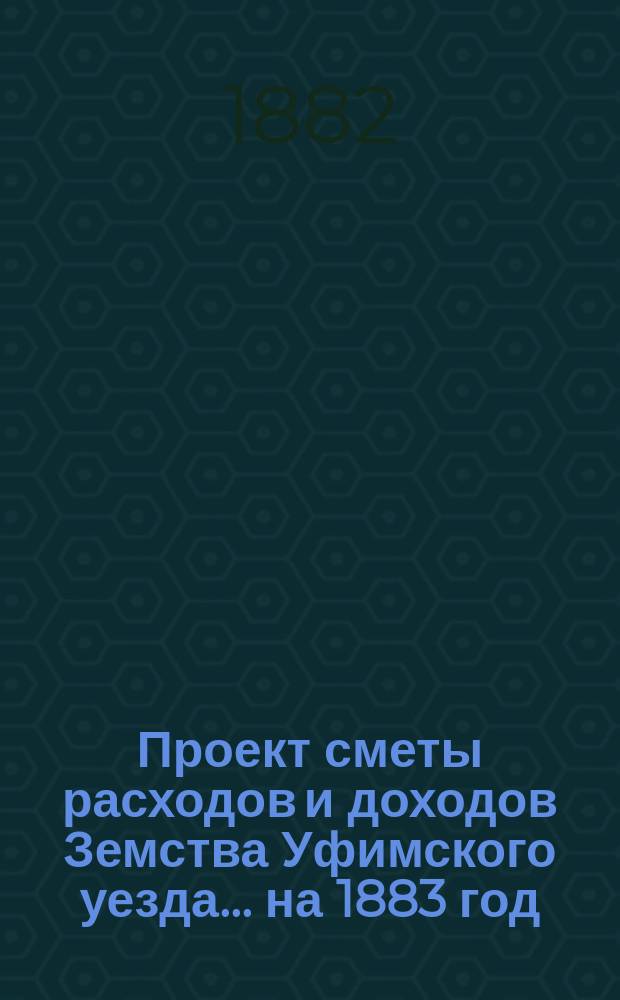 [Проект сметы расходов и доходов Земства Уфимского уезда]... ... на 1883 год