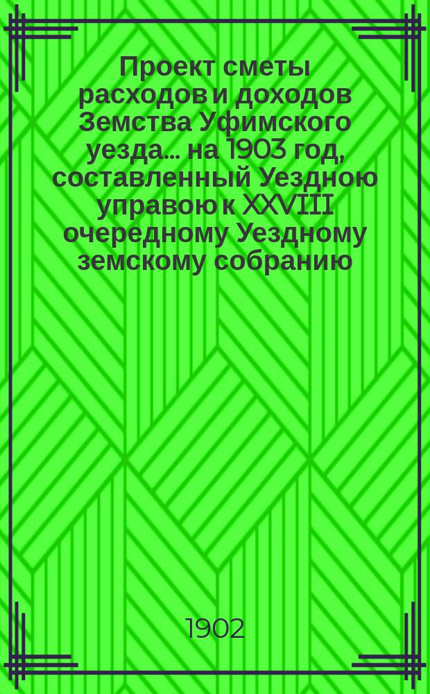 [Проект сметы расходов и доходов Земства Уфимского уезда]... ... на 1903 год, составленный Уездною управою к XXVIII очередному Уездному земскому собранию