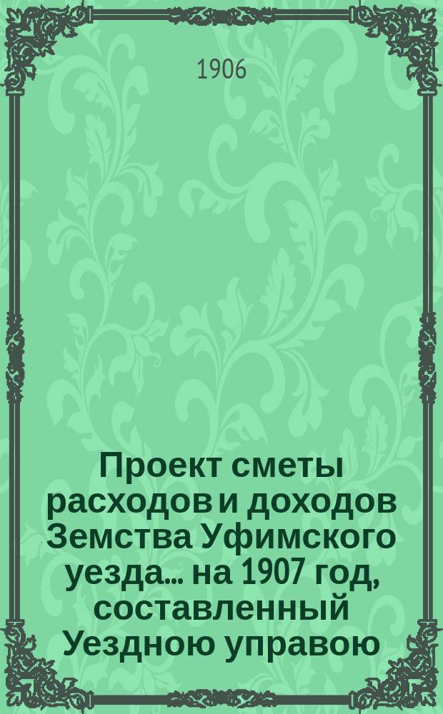 [Проект сметы расходов и доходов Земства Уфимского уезда]... ... на 1907 год, составленный Уездною управою