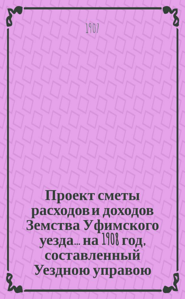 [Проект сметы расходов и доходов Земства Уфимского уезда]... ... на 1908 год, составленный Уездною управою