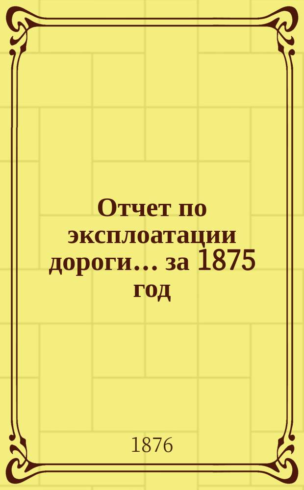 Отчет по эксплоатации дороги... за 1875 год : Представленный очередному общему собранию г. г. акционеров 27 мая 1876 года
