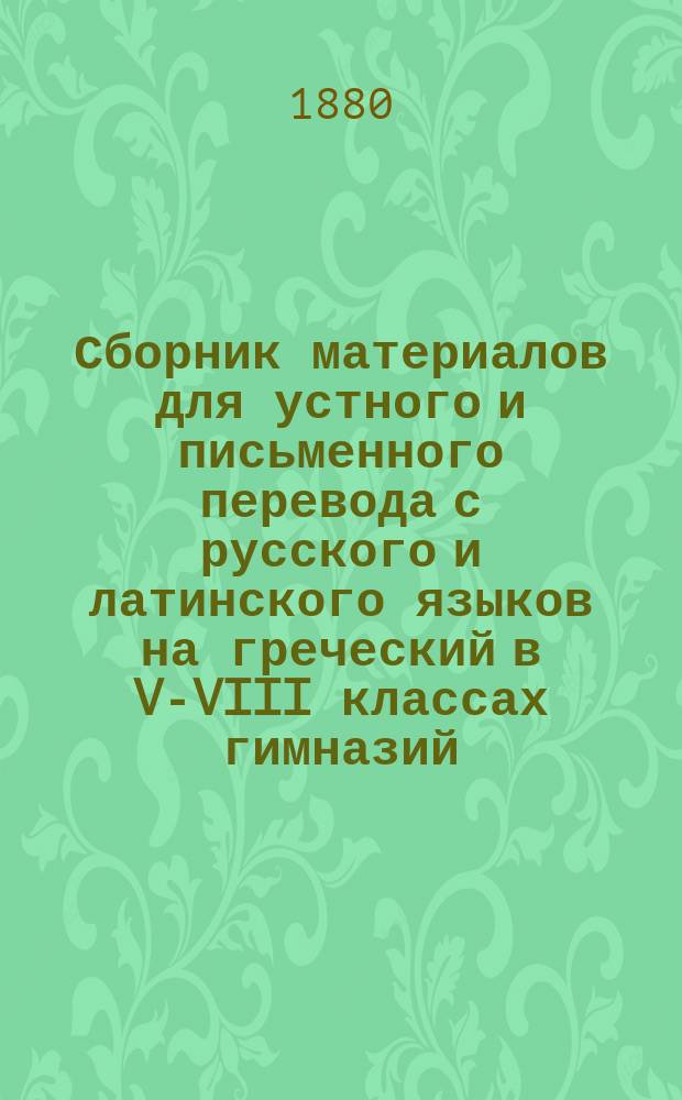 Сборник материалов для устного и письменного перевода с русского и латинского языков на греческий в V-VIII классах гимназий : Ч. 1-2