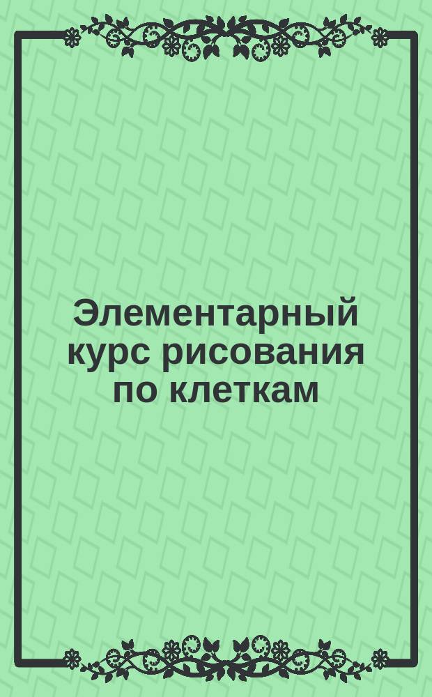 Элементарный курс рисования по клеткам : Приуготовительные упражнения к обучению рисованию, письму и черчению