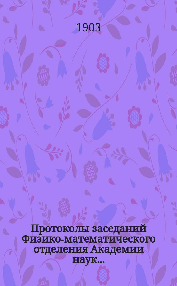 Протоколы заседаний Физико-математического отделения Академии наук.. : С прил. алфавитного указателя. ... 1903