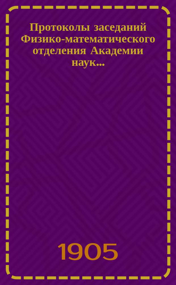 Протоколы заседаний Физико-математического отделения Академии наук.. : С прил. алфавитного указателя. ... 1905