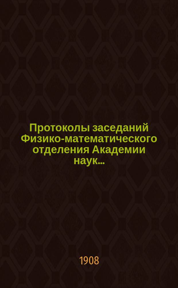 Протоколы заседаний Физико-математического отделения Академии наук.. : С прил. алфавитного указателя. ... 1908