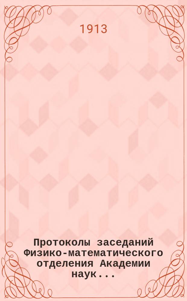Протоколы заседаний Физико-математического отделения Академии наук.. : С прил. алфавитного указателя. ...1913