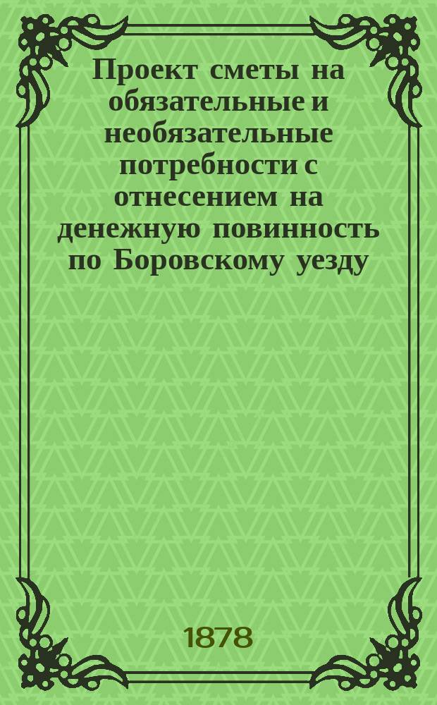 Проект сметы на обязательные и необязательные потребности с отнесением на денежную повинность по Боровскому уезду, Калужской губернии... ... на 1878 год