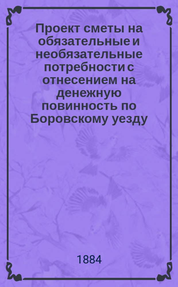 Проект сметы на обязательные и необязательные потребности с отнесением на денежную повинность по Боровскому уезду, Калужской губернии... ... на 1885 год
