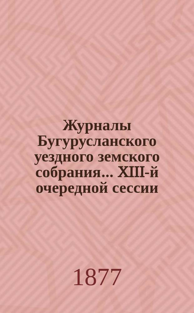 Журналы Бугурусланского уездного земского собрания... ... XIII-й очередной сессии : ... XIII-й очередной сессии; с докладами Управы, сметой и раскладкой на 1878 год