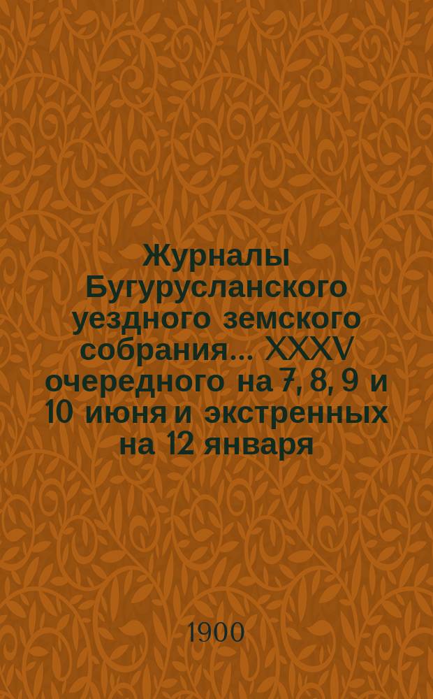 Журналы Бугурусланского уездного земского собрания... ... XXXV очередного на 7, 8, 9 и 10 июня и экстренных на 12 января, 25 августа, 29 сентября и 6 ноября 1899 года : ... XXXV очередного на 7, 8, 9 и 10 июня и экстренных на 12 января, 25 августа, 29 сентября и 6 ноября 1899 года, с докладами Управы и другими приложениями
